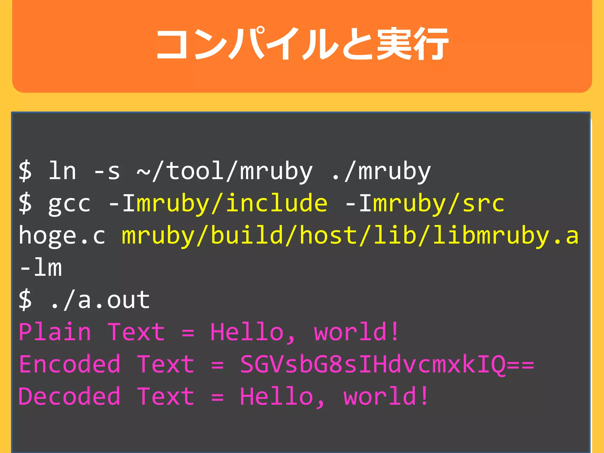 コンパイルと実行
$ ln -s ~/tool/mruby ./mruby
$ gcc -Imruby/include -Imruby/src
hoge.c mruby/build/host/lib/libmruby.a
-lm
$ ./a.out
Plain Text = Hello, world!
Encoded Text = SGVsbG8sIHdvcmxkIQ==
Decoded Text = Hello, world!
 