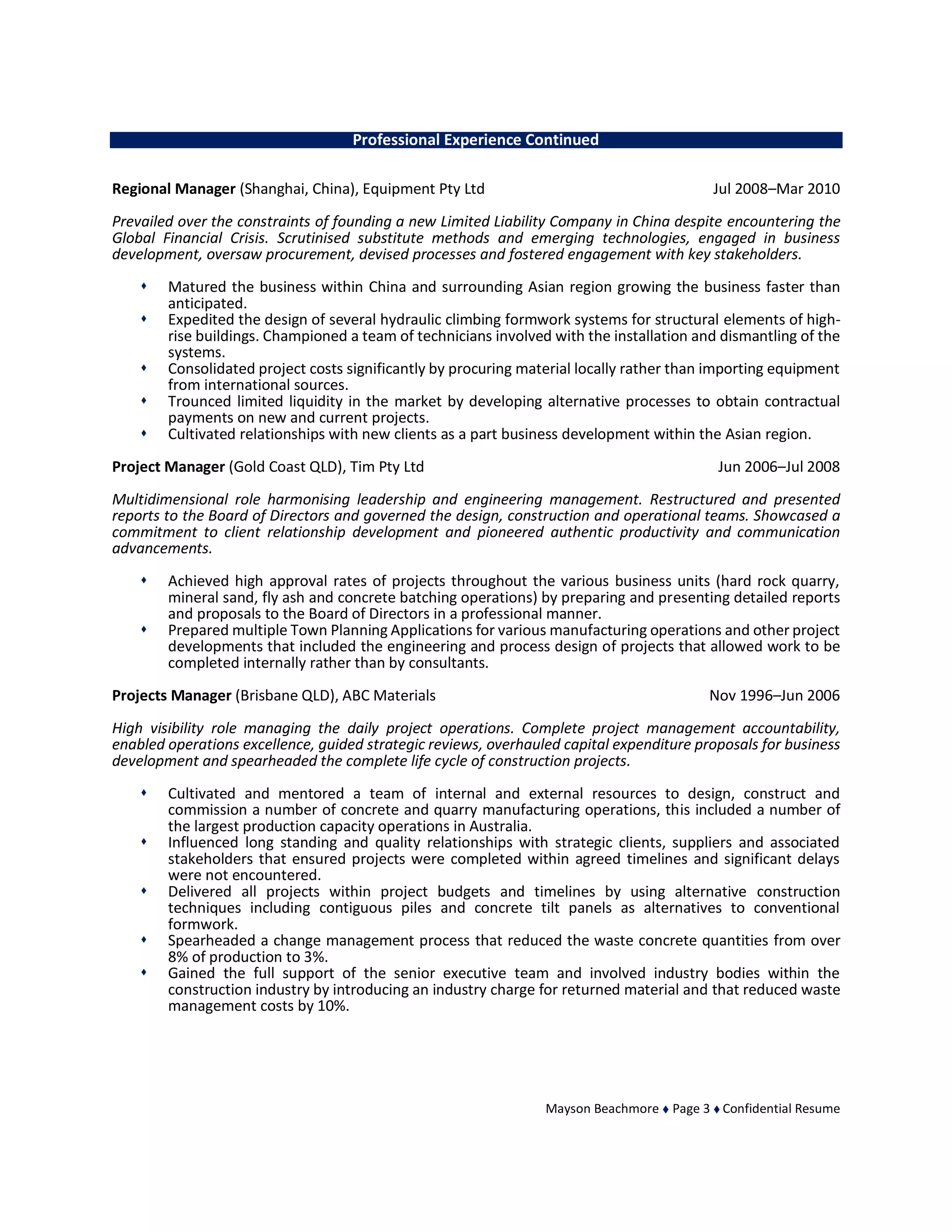 Mayson Beachmore  Page 3  Confidential Resume
Professional Experience Continued
Regional Manager (Shanghai, China), Equipment Pty Ltd Jul 2008–Mar 2010
Prevailed over the constraints of founding a new Limited Liability Company in China despite encountering the
Global Financial Crisis. Scrutinised substitute methods and emerging technologies, engaged in business
development, oversaw procurement, devised processes and fostered engagement with key stakeholders.
 Matured the business within China and surrounding Asian region growing the business faster than
anticipated.
 Expedited the design of several hydraulic climbing formwork systems for structural elements of high-
rise buildings. Championed a team of technicians involved with the installation and dismantling of the
systems.
 Consolidated project costs significantly by procuring material locally rather than importing equipment
from international sources.
 Trounced limited liquidity in the market by developing alternative processes to obtain contractual
payments on new and current projects.
 Cultivated relationships with new clients as a part business development within the Asian region.
Project Manager (Gold Coast QLD), Tim Pty Ltd Jun 2006–Jul 2008
Multidimensional role harmonising leadership and engineering management. Restructured and presented
reports to the Board of Directors and governed the design, construction and operational teams. Showcased a
commitment to client relationship development and pioneered authentic productivity and communication
advancements.
 Achieved high approval rates of projects throughout the various business units (hard rock quarry,
mineral sand, fly ash and concrete batching operations) by preparing and presenting detailed reports
and proposals to the Board of Directors in a professional manner.
 Prepared multiple Town Planning Applications for various manufacturing operations and other project
developments that included the engineering and process design of projects that allowed work to be
completed internally rather than by consultants.
Projects Manager (Brisbane QLD), ABC Materials Nov 1996–Jun 2006
High visibility role managing the daily project operations. Complete project management accountability,
enabled operations excellence, guided strategic reviews, overhauled capital expenditure proposals for business
development and spearheaded the complete life cycle of construction projects.
 Cultivated and mentored a team of internal and external resources to design, construct and
commission a number of concrete and quarry manufacturing operations, this included a number of
the largest production capacity operations in Australia.
 Influenced long standing and quality relationships with strategic clients, suppliers and associated
stakeholders that ensured projects were completed within agreed timelines and significant delays
were not encountered.
 Delivered all projects within project budgets and timelines by using alternative construction
techniques including contiguous piles and concrete tilt panels as alternatives to conventional
formwork.
 Spearheaded a change management process that reduced the waste concrete quantities from over
8% of production to 3%.
 Gained the full support of the senior executive team and involved industry bodies within the
construction industry by introducing an industry charge for returned material and that reduced waste
management costs by 10%.
 
