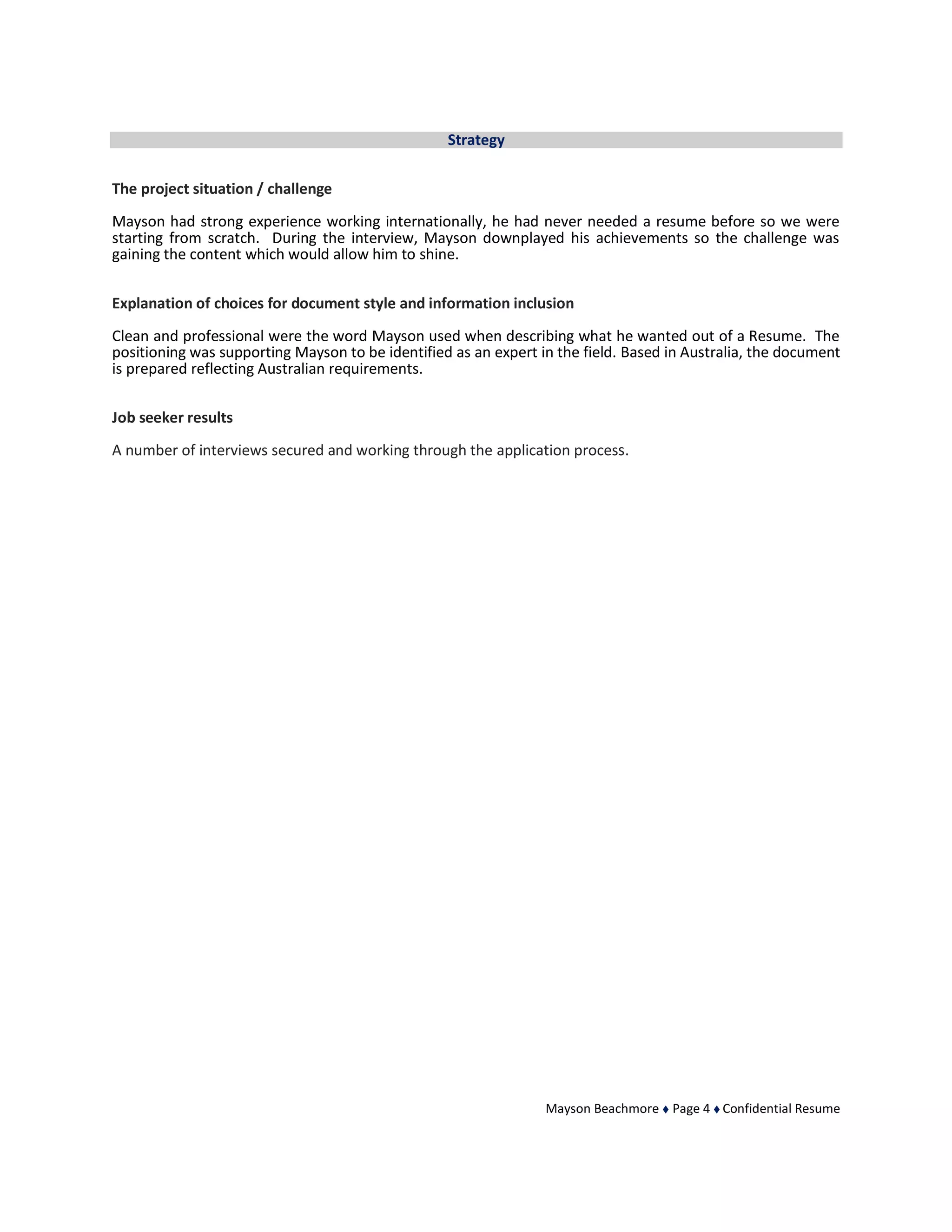 Mayson Beachmore  Page 4  Confidential Resume
Strategy
The project situation / challenge
Mayson had strong experience working internationally, he had never needed a resume before so we were
starting from scratch. During the interview, Mayson downplayed his achievements so the challenge was
gaining the content which would allow him to shine.
Explanation of choices for document style and information inclusion
Clean and professional were the word Mayson used when describing what he wanted out of a Resume. The
positioning was supporting Mayson to be identified as an expert in the field. Based in Australia, the document
is prepared reflecting Australian requirements.
Job seeker results
A number of interviews secured and working through the application process.
 