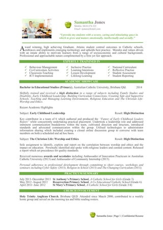 Samantha Jones | Page 1 | Confidential Resume
Samantha Jones
Mobile: 0410 474 222
Email: sjones@kmail.com
“I provide my students with a secure, caring and stimulating space in
which to grow and mature emotionally, intellectually and socially.”
ward winning, high achieving Graduate. Attains student centred outcomes in Catholic schools,
embraces and implements emerging technology and upholds best practice. Morales and values driven
with an innate ability to motivate learners from a range of socioeconomic and cultural backgrounds.
Professional and approachable nature complimented by a firm yet fair approach.
EXPERTLY TRAININED IN
 Behaviour Management
 Co-Curriculum Activities
 Classroom Teaching
 ICT Implementation
 Inclusive Practise
 Learning Intentions
 Lesson Development
 Lifelong Learning
 National Curriculum
 Reflective Practise
 Student Assessment
 Student Reporting
ACADEMIC SHOWCASE
Bachelor in Educational Studies (Primary), Australian Catholic University, Brisbane Qld. 2014
Skilfully trained and received a high distinction in a range of subjects including Family Studies and
Disability, Early Childhood Leadership, Building Curriculum Connections, Creating Safe and Supportive
Schools, Teaching and Managing Learning Environments, Religious Education and The Christian Life:
Worship and Ethics.
Recent Academic Highlights
Subject: Early Childhood Leadership Result: High Distinction
Key contributor in a team of 6 which authored and produced the “Future of Early Childhood Leaders
Report” while concurrently undertaking practical placement. Undertook a leadership role and addressed
imminent communication breakdowns within the team, cultivated direction and structure, introduced
standards and advocated communication within the group. Utilised technologies to administrator
information sharing which included creating a closed online discussion group to converse with team
members on both a scheduled and ad hoc basis.
Subject: The Christian Life: Worship and Ethics Result: High Distinction
Sole assignment to identify, explore and report on the correlation between worship and ethics and the
impact on education. Personally identified and spoke with religious leaders and curated content. Released
a report which set precedence for quality standards.
Received numerous awards and accolades including Ambassador of Innovation Practicum in Australian
Catholic University (2013) and Ambassador of Community Internship (2013).
Personal adherence to professional development through committing to short courses, workshops and
seminars including Cyber Safety (2013), Religion in School (2013) and The Changing Curriculum (2013).
PRACTICUM SUMMARY
July 2013–December 2013 St Anthony’s Primary School, A Catholic School for Girls (Grade 3)
May 2012–August 2012 Resurrection Primary School, A Co Educational Catholic School (Grade 6)
April 2011–June 2012 St Mary’s Primary School, A Catholic School for Girls (Grade 3/4)
CHURCH INVOLVEMENT
Holy Trinity Anglican Church, Brisbane QLD: Attended since March 2000, contributed to a weekly
home group and served on the morning tea and bible reading rosters.
A
 