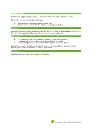 Samantha Jones | Page 3 | Confidential Resume
The Opportunity:
Samantha was applying for a position as a Graduate Teacher in the Catholic Education System.
The position advertisement stated the following:
 Applicants must ensure compliance to a 2 page limit.
 Resumes must be submitted with 3 references including contact phone.
The Client:
Samantha did not have any previous work experience. She had focussed on her studies and achieved well.
She received strong practical placement references from her supervising teachers.
The Strategy:
 The school colour was green, hence the strong use of green in the document.
 I used a capital “A” at the start to position Samantha as an “A” teacher.
 Samantha had professional photos taken so I incorporated one into the Resume.
Samantha was based in Australia and therefore documents were prepared for the Australian market.
Note: the photo used is not Samantha, it is a stock replacement.
The Result:
Samantha is currently in the interview stage of the process.
 