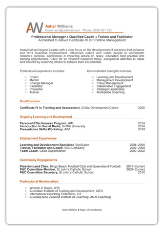 Asher Williams  Page 1  Confidential
Asher Williams
Email: ash@coldmail.com Phone: 0500 321 123
Professional Manager  Qualified Coach  Trainer and Facilitator
Accredited to deliver Certificate IV in Frontline Management
Analytical and logical Leader with a core focus on the development of solutions that enhance
and drive business improvement. Influences culture and unites people to accomplish
collective purpose. Confidence in imparting advice on policy, education best practise and
training opportunities. Cited for an inherent customer focus, exceptional attention to detail
and inspired by coaching others to achieve their full potential.
Professional experience includes:
 Coach
 Mentor
 Change Manager
 Facilitator
 Presenter
 Trainer
Demonstrated strengths includes:
 Learning and Development
 Management Development
 Policy Management
 Stakeholder Engagement
 Strategic Leadership
 Workplace Coaching
Qualifications
Certificate IV in Training and Assessment, Childs Development Centre 2000
Ongoing Learning and Development
Personal Effectiveness Program, AIM 2014
Introduction to Social Media, Griffith University 2014
Presentation Skills Workshop, AIM 2014
Employment Experiences
Learning and Development Specialist, SunSuper 2004–2009
Trainer, Facilitator and Coach, ABC Company 2002–2004
Team Coach, Coles Supermarket 2000–2002
Community Engagements
President and Chair, Kings Beach Football Club and Queensland Football 2011–Current
P&C Committee Member, St John’s Catholic School 2009–Current
P&C Committee Secretary, St John’s Catholic School 2010
Professional Memberships
 Women in Super, WIS
 Australian Institute of Training and Development, AITD
 International Coaching Federation, ICF
 Australia New Zealand Institute of Coaching, ANZI Coaching
 