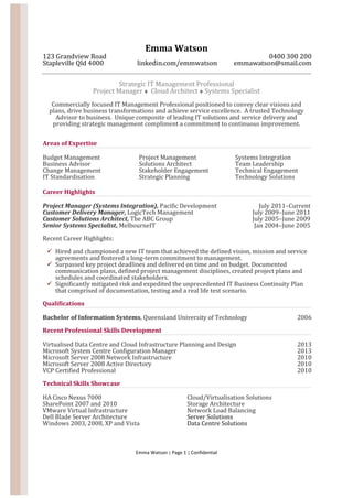 Emma Watson | Page 1 | Confidential
Emma Watson
123 Grandview Road 0400 300 200
Stapleville Qld 4000 linkedin.com/emmwatson emmawatson@smail.com
Strategic IT Management Professional
Project Manager  Cloud Architect  Systems Specialist
Commercially focused IT Management Professional positioned to convey clear visions and
plans, drive business transformations and achieve service excellence. A trusted Technology
Advisor to business. Unique composite of leading IT solutions and service delivery and
providing strategic management compliment a commitment to continuous improvement.
Areas of Expertise
Budget Management
Business Advisor
Change Management
IT Standardisation
Project Management
Solutions Architect
Stakeholder Engagement
Strategic Planning
Systems Integration
Team Leadership
Technical Engagement
Technology Solutions
Career Highlights
Project Manager (Systems Integration), Pacific Development July 2011–Current
Customer Delivery Manager, LogicTech Management July 2009–June 2011
Customer Solutions Architect, The ABC Group July 2005–June 2009
Senior Systems Specialist, MelbourneIT Jan 2004–June 2005
Recent Career Highlights:
 Hired and championed a new IT team that achieved the defined vision, mission and service
agreements and fostered a long-term commitment to management.
 Surpassed key project deadlines and delivered on time and on budget. Documented
communication plans, defined project management disciplines, created project plans and
schedules and coordinated stakeholders.
 Significantly mitigated risk and expedited the unprecedented IT Business Continuity Plan
that comprised of documentation, testing and a real life test scenario.
Qualifications
Bachelor of Information Systems, Queensland University of Technology 2006
Recent Professional Skills Development
Virtualised Data Centre and Cloud Infrastructure Planning and Design 2013
Microsoft System Centre Configuration Manager 2013
Microsoft Server 2008 Network Infrastructure 2010
Microsoft Server 2008 Active Directory 2010
VCP Certified Professional 2010
Technical Skills Showcase
HA Cisco Nexus 7000
SharePoint 2007 and 2010
VMware Virtual Infrastructure
Dell Blade Server Architecture
Windows 2003, 2008, XP and Vista
Cloud/Virtualisation Solutions
Storage Architecture
Network Load Balancing
Server Solutions
Data Centre Solutions
 