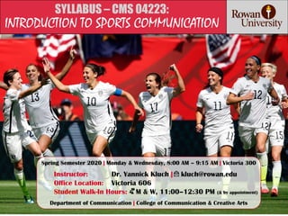 SYLLABUS – CMS 04223:
INTRODUCTION TO SPORTS COMMUNICATION
Spring Semester 2020 | Monday & Wednesday, 8:00 AM – 9:15 AM | Victoria 300
Instructor: Dr. Yannick Kluch | kluch@rowan.edu
Office Location: Victoria 606
Student Walk-In Hours: M & W, 11:00–12:30 PM (& by appointment)
Department of Communication | College of Communication & Creative Arts
 