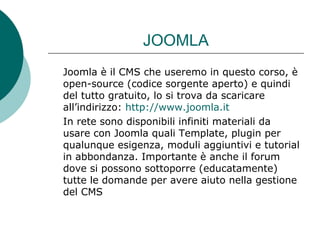 JOOMLA Joomla è il CMS che useremo in questo corso, è open-source (codice sorgente aperto) e quindi del tutto gratuito, lo si trova da scaricare all’indirizzo:  http://www.joomla.it In rete sono disponibili infiniti materiali da usare con Joomla quali Template, plugin per qualunque esigenza, moduli aggiuntivi e tutorial in abbondanza. Importante è anche il forum dove si possono sottoporre (educatamente) tutte le domande per avere aiuto nella gestione del CMS 