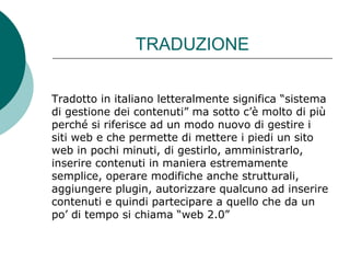 TRADUZIONE Tradotto in italiano letteralmente significa “sistema di gestione dei contenuti” ma sotto c’è molto di più perché si riferisce ad un modo nuovo di gestire i siti web e che permette di mettere i piedi un sito web in pochi minuti, di gestirlo, amministrarlo, inserire contenuti in maniera estremamente semplice, operare modifiche anche strutturali, aggiungere plugin, autorizzare qualcuno ad inserire contenuti e quindi partecipare a quello che da un po’ di tempo si chiama “web 2.0”  