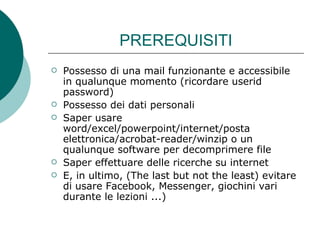 PREREQUISITI Possesso di una mail funzionante e accessibile in qualunque momento (ricordare userid  password) Possesso dei dati personali Saper usare word/excel/powerpoint/internet/posta elettronica/acrobat-reader/winzip o un qualunque software per decomprimere file Saper effettuare delle ricerche su internet E, in ultimo, (The last but not the least) evitare di usare Facebook, Messenger, giochini vari durante le lezioni ...) 