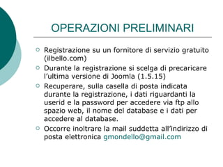 OPERAZIONI PRELIMINARI Registrazione su un fornitore di servizio gratuito (ilbello.com) Durante la registrazione si scelga di precaricare l’ultima versione di Joomla (1.5.15)  Recuperare, sulla casella di posta indicata durante la registrazione, i dati riguardanti la userid e la password per accedere via ftp allo spazio web, il nome del database e i dati per accedere al database. Occorre inoltrare la mail suddetta all’indirizzo di posta elettronica  [email_address]   