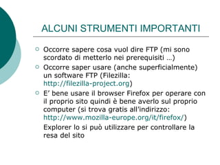 ALCUNI STRUMENTI IMPORTANTI Occorre sapere cosa vuol dire FTP (mi sono scordato di metterlo nei prerequisiti …) Occorre saper usare (anche superficialmente) un software FTP (Filezilla:  http://filezilla-project.org ) E’ bene usare il browser Firefox per operare con il proprio sito quindi è bene averlo sul proprio computer (si trova gratis all’indirizzo:  http://www.mozilla-europe.org/it/firefox/ ) Explorer lo si può utilizzare per controllare la resa del sito 