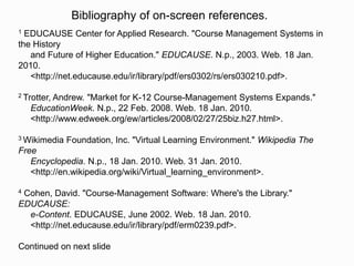Bibliography of on-screen references.
1 EDUCAUSE Center for Applied Research. "Course Management Systems in
the History
   and Future of Higher Education." EDUCAUSE. N.p., 2003. Web. 18 Jan.
2010.
   <http://net.educause.edu/ir/library/pdf/ers0302/rs/ers030210.pdf>.

2 Trotter,Andrew. "Market for K-12 Course-Management Systems Expands."
    EducationWeek. N.p., 22 Feb. 2008. Web. 18 Jan. 2010.
    <http://www.edweek.org/ew/articles/2008/02/27/25biz.h27.html>.

3 Wikimedia   Foundation, Inc. "Virtual Learning Environment." Wikipedia The
Free
   Encyclopedia. N.p., 18 Jan. 2010. Web. 31 Jan. 2010.
   <http://en.wikipedia.org/wiki/Virtual_learning_environment>.

4Cohen, David. "Course-Management Software: Where's the Library."
EDUCAUSE:
  e-Content. EDUCAUSE, June 2002. Web. 18 Jan. 2010.
  <http://net.educause.edu/ir/library/pdf/erm0239.pdf>.

Continued on next slide
 
