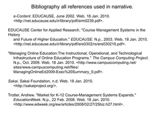Bibliography all references used in narrative.
   e-Content. EDUCAUSE, June 2002. Web. 18 Jan. 2010.
   <http://net.educause.edu/ir/library/pdf/erm0239.pdf>.

EDUCAUSE Center for Applied Research. "Course Management Systems in the
History
   and Future of Higher Education." EDUCAUSE. N.p., 2003. Web. 18 Jan. 2010.
   <http://net.educause.edu/ir/library/pdf/ers0302/rs/ers030210.pdf>.

"Managing Online Education:The Instructional, Operational, and Technological
  Infrastructure of Online Education Programs." The Campus Computing Project.
  N.p., Oct. 2009. Web. 18 Jan. 2010. <http://www.campuscomputing.net/
  sites/www.campuscomputing.net/files/
  ManagingOnlineEd2009-Exec%20Summary_0.pdf>.

Sakai. Sakai Foundation, n.d. Web. 18 Jan. 2010.
  <http://sakaiproject.org/>.

Trotter, Andrew. "Market for K-12 Course-Management Systems Expands."
   EducationWeek. N.p., 22 Feb. 2008. Web. 18 Jan. 2010.
   <http://www.edweek.org/ew/articles/2008/02/27/25biz.h27.html>.
 