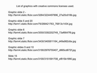 List of graphics with creative commons licenses used.

Graphic slide 2 -
http://farm4.static.flickr.com/3264/3234497896_27a20c018b.jpg

Graphic slide 5 and 20
http://farm1.static.flickr.com/79/268421763_76813c1434.jpg

Graphic slide 6
http://farm4.static.flickr.com/3550/3392202749_73af6647f9.jpg

Graphic slide 7
http://farm4.static.flickr.com/3430/3405811164_d49a982c6e.jpg

Graphic slides 9 and 10
http://farm4.static.flickr.com/3190/2976755407_d865cd672f.jpg

Slide 15
http://farm4.static.flickr.com/3100/3151591708_ef815b1990.jpg
 