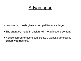 Advantages Low start up costs gives a competitive advantage. The changes made in design, will not affect the content. Novice computer users can create a website almost like  expert webmasters. 