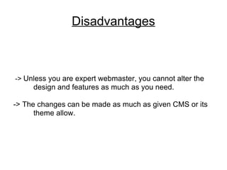 Disadvantages ->  Unless you are expert webmaster, you cannot alter the  design and features as much as you need.  -> The changes can be made as much as given CMS or its  theme allow. 
