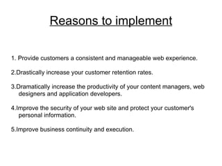 Reasons to implement 1. Provide customers a consistent and manageable web experience. 2.Drastically increase your customer retention rates. 3.Dramatically increase the productivity of your content managers, web designers and application developers. 4.Improve the security of your web site and protect your customer's personal information. 5.Improve business continuity and execution. 