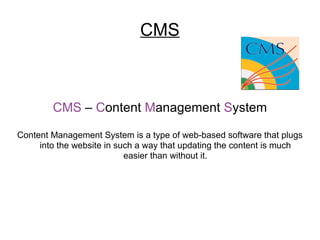 CMS CMS  –  C ontent  M anagement  S ystem Content Management System is a type of web-based software that plugs into the website in such a way that updating the content is much easier than without it. 
