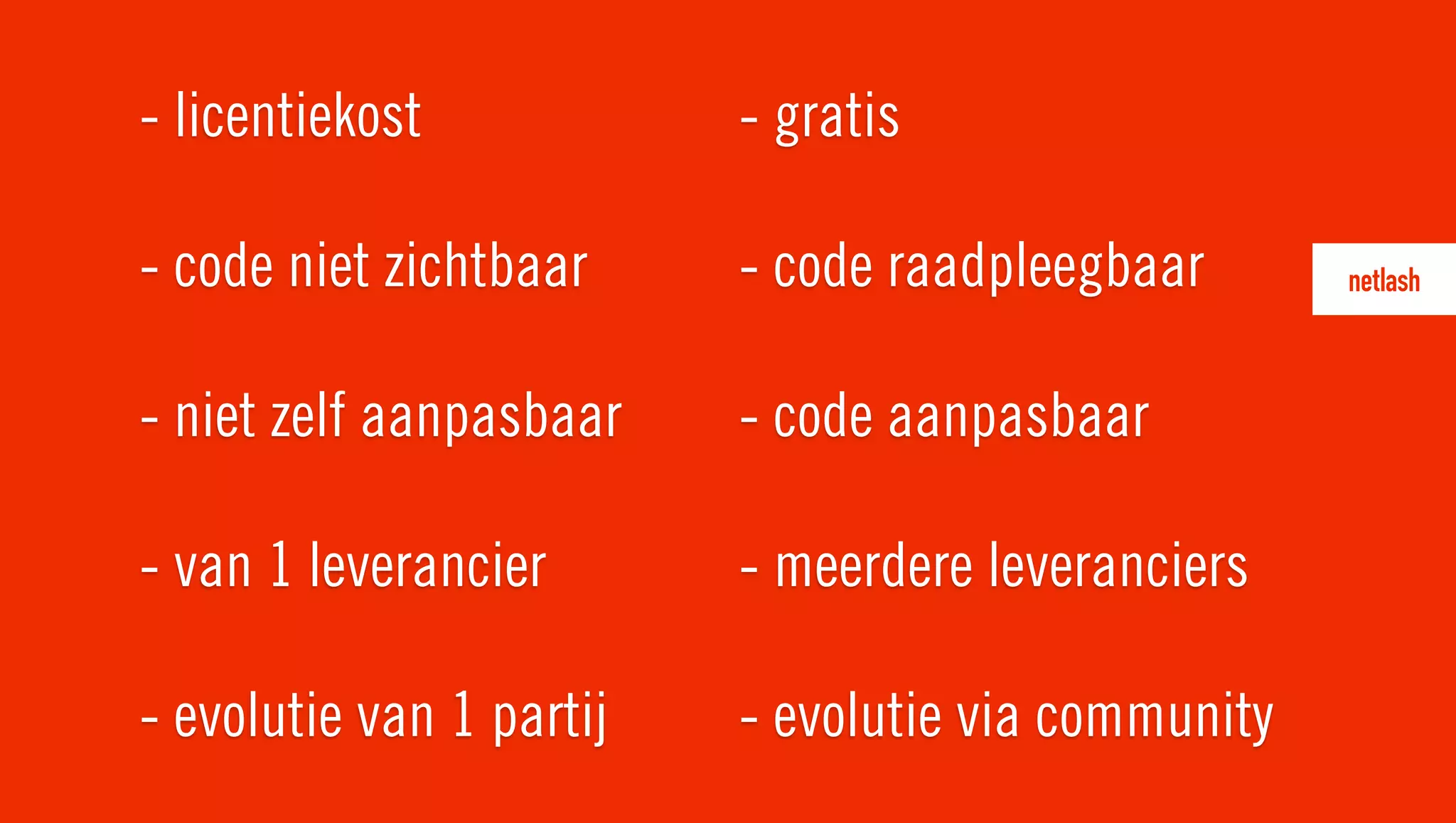 - licentiekost
- code niet zichtbaar
- niet zelf aanpasbaar
- van 1 leverancier
- evolutie van 1 partij
- gratis
- code raadpleegbaar
- code aanpasbaar
- meerdere leveranciers
- evolutie via community
 