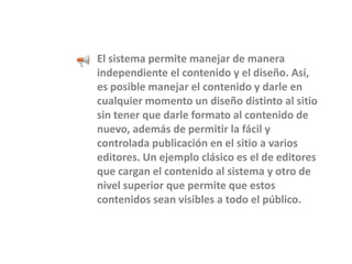 El sistema permite manejar de manera independiente el contenido y el diseño. Así, es posible manejar el contenido y darle en cualquier momento un diseño distinto al sitio sin tener que darle formato al contenido de nuevo, además de permitir la fácil y controlada publicación en el sitio a varios editores. Un ejemplo clásico es el de editores que cargan el contenido al sistema y otro de nivel superior que permite que estos contenidos sean visibles a todo el público. 