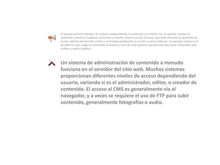 El sistema permite manejar de manera independiente el contenido y el diseño. Así, es posible manejar el contenido y darle en cualquier momento un diseño distinto al sitio sin tener que darle formato al contenido de nuevo, además de permitir la fácil y controlada publicación en el sitio a varios editores. Un ejemplo clásico es el de editores que cargan el contenido al sistema y otro de nivel superior que permite que estos contenidos sean visibles a todo el público. Un sistema de administración de contenido a menudo funciona en el servidor del sitio web. Muchos sistemas proporcionan diferentes niveles de acceso dependiendo del usuario, variando si es el administrador, editor, o creador de contenido. El acceso al CMS es generalmente vía el navegador, y a veces se requiere el uso de FTP para subir contenido, generalmente fotografías o audio.