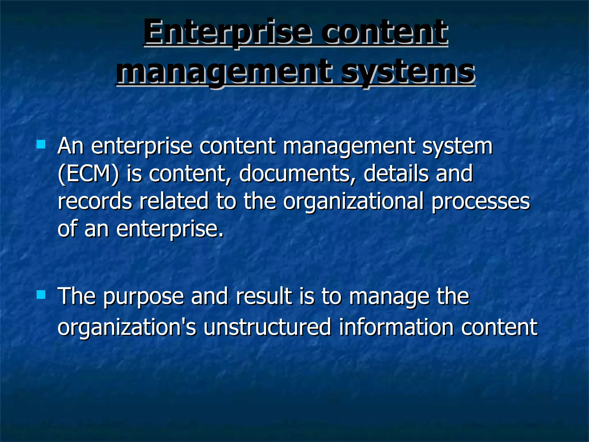 Enterprise content management systems An enterprise content management system (ECM) is content, documents, details and records related to the organizational processes of an enterprise. The purpose and result is to manage the organization's unstructured information content   