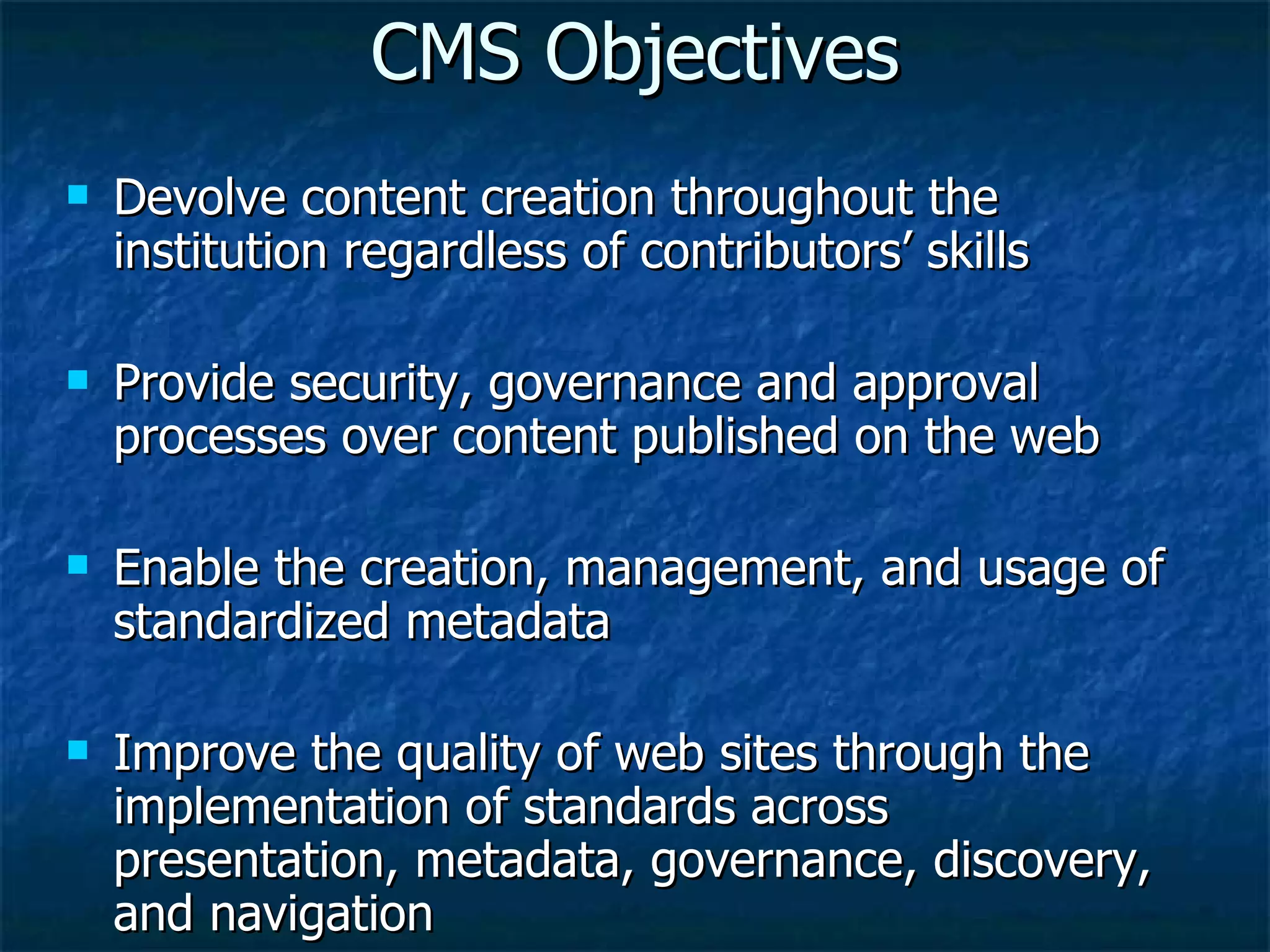 CMS Objectives Devolve content creation throughout the institution regardless of contributors’ skills  Provide security, governance and approval processes over content published on the web Enable the creation, management, and usage of standardized metadata  Improve the quality of web sites through the implementation of standards across presentation, metadata, governance, discovery, and navigation 