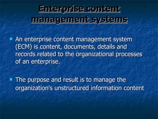 Enterprise content management systems An enterprise content management system (ECM) is content, documents, details and records related to the organizational processes of an enterprise. The purpose and result is to manage the organization's unstructured information content   