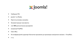 Joomla!
•   Свободное ПО;

•   Joomla! = ex Mambo;

•   Простота установки, настройки;

•   Основной принцип «все вместе»;

•   over 8800 дополнительных расширений;

•   встроенный TinyMCE;

•   Clean URLs;

•   На платформе Joomla существует бесплатное приложение для организации электронного магазина — VirtueMart;

•   и т.д.
 
