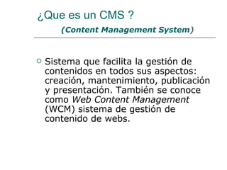 ¿Que es un CMS ?
       (Content Management System)



   Sistema que facilita la gestión de
    contenidos en todos sus aspectos:
    creación, mantenimiento, publicación
    y presentación. También se conoce
    como Web Content Management
    (WCM) sistema de gestión de
    contenido de webs.
 