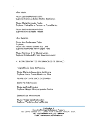 4


    Nível Médio:

    Titular: Lediane Moreira Soares
    Suplente: Francisca Salete Martins dos Santos

    Titular: Maria Conceição Rocha
    Suplente: Vadna Maria Fabiano da Costa Martins

    Titular: Antônio Adailton da Silva
    Suplente: Elida Barbosa Tabosa


    Nível Superior:

    Titular: Ana Paula Alves Telles
    Suplente:
    Titular: Iara Rosana Balbino Jucá Lima
    Suplente: Raimundo Ribeiro Lopes Neto

    Titular: Francisco Sávio Oliveira Morais
    Suplente: Felizberto Pinheiro de Amorim Junior


    4. REPRESENTANTES PRESTADORES DE SERVIÇO


     Hospital Santa Casa de Paracuru

     Titular: Maria de Sousa Lima de Oliveira
     Suplente: Maria Gorete Moreira da Silva

     REPRESENTANTES DOS GESTORES

     Secretária de Educação

     Titular: Antônia Pinto Jucá
     Suplente: Neyger Albuquerque dos Santos


     Secretaria de Infraestrutura

     Titular: Thiago Gadelha Sanders
     Suplente: Vanderlino Braúna Mendes


                                         Página 4 de 5
                        Conselho Municipal de Saúde de Paracuru
           Rua Coronel Meireles, 1217 – Centro – CEP: 62.680-000 - Paracuru – Ceará.
                          Tel.: (85) 3344.8809 – Fax: (85) 3344.8809
                            Email: cmsdeparacuru@hotmail.com
 
