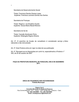 5


    Secretaria de Desenvolvimento Social

    Titular: Francisca Sandra Soares Lopes
    Suplente: Francisca Jucinara Gomes dos Santos


    Secretaria de Finanças

    Titular: Regina Lúcia Simplício Duarte
    Suplente: Gracia Maria Maciel Moreira


    Secretaria de Saúde

    Titular: Camylle Alcoforado Pinho
    Suplente: Elisângela Regina Oliveira


Art. 2º. O exercício da função de conselheiro é considerado serviço público
relevante e não remunerado.


Art. 3º. Esta Portaria entra em vigor na data de sua publicação

Art. 4º. Revogam-se as disposições em contrário, especialmente a Portaria n º
555, de 25 de outubro de 2007




    PAÇO DA PREFEITURA MUNICIPAL DE PARACURU, EM 23 DE DEZEMBRO
                               2011.




                 ERICA DE FIGUEIREDO DER HOVANNESSIAN
                             Prefeita Municipal


                                       Página 5 de 5
                      Conselho Municipal de Saúde de Paracuru
         Rua Coronel Meireles, 1217 – Centro – CEP: 62.680-000 - Paracuru – Ceará.
                        Tel.: (85) 3344.8809 – Fax: (85) 3344.8809
                          Email: cmsdeparacuru@hotmail.com
 