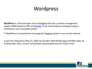 Wordpress

WordPress is a free and open source blogging tool and a content management
system (CMS) based on PHP and MySQL. It has many features including a plug-in
architecture and a template system.
[5]   WordPress is currently the most popular blogging system in use on the Internet.


It was first released on May 27, 2003, by founders Matt Mullenweg and Mike Little. As
of December 2011, version 3.0 had been downloaded over 65 million times
 