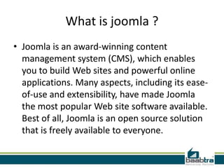 What is joomla ?
• Joomla is an award-winning content
  management system (CMS), which enables
  you to build Web sites and powerful online
  applications. Many aspects, including its ease-
  of-use and extensibility, have made Joomla
  the most popular Web site software available.
  Best of all, Joomla is an open source solution
  that is freely available to everyone.
 