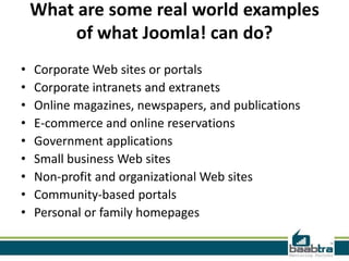 What are some real world examples
         of what Joomla! can do?
•   Corporate Web sites or portals
•   Corporate intranets and extranets
•   Online magazines, newspapers, and publications
•   E-commerce and online reservations
•   Government applications
•   Small business Web sites
•   Non-profit and organizational Web sites
•   Community-based portals
•   Personal or family homepages
 