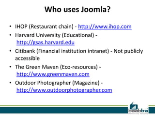 Who uses Joomla?
• IHOP (Restaurant chain) - http://www.ihop.com
• Harvard University (Educational) -
   http://gsas.harvard.edu
• Citibank (Financial institution intranet) - Not publicly
  accessible
• The Green Maven (Eco-resources) -
   http://www.greenmaven.com
• Outdoor Photographer (Magazine) -
   http://www.outdoorphotographer.com
 