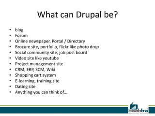 What can Drupal be?
•   blog
•   Forum
•   Online newspaper, Portal / Directory
•   Brocure site, portfolio, flickr like photo drop
•   Social community site, job post board
•   Video site like youtube
•   Project management site
•   CRM, ERP, SCM, Wiki
•   Shopping cart system
•   E-learning, training site
•   Dating site
•   Anything you can think of…
 