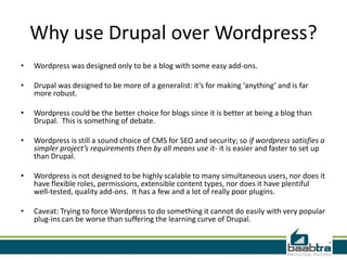 Why use Drupal over Wordpress?
•   Wordpress was designed only to be a blog with some easy add-ons.

•   Drupal was designed to be more of a generalist: it’s for making ‘anything’ and is far
    more robust.

•   Wordpress could be the better choice for blogs since it is better at being a blog than
    Drupal. This is something of debate.

•   Wordpress is still a sound choice of CMS for SEO and security; so if wordpress satisfies a
    simpler project’s requirements then by all means use it- it is easier and faster to set up
    than Drupal.

•   Wordpress is not designed to be highly scalable to many simultaneous users, nor does it
    have flexible roles, permissions, extensible content types, nor does it have plentiful
    well-tested, quality add-ons. It has a few and a lot of really poor plugins.

•   Caveat: Trying to force Wordpress to do something it cannot do easily with very popular
    plug-ins can be worse than suffering the learning curve of Drupal.
 