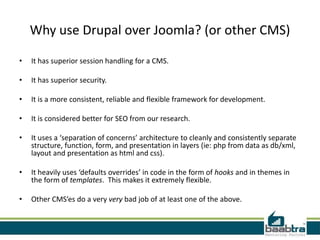 Why use Drupal over Joomla? (or other CMS)

•   It has superior session handling for a CMS.

•   It has superior security.

•   It is a more consistent, reliable and flexible framework for development.

•   It is considered better for SEO from our research.

•   It uses a ‘separation of concerns’ architecture to cleanly and consistently separate
    structure, function, form, and presentation in layers (ie: php from data as db/xml,
    layout and presentation as html and css).

•   It heavily uses ‘defaults overrides’ in code in the form of hooks and in themes in
    the form of templates. This makes it extremely flexible.

•   Other CMS’es do a very very bad job of at least one of the above.
 