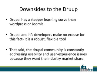 Downsides to the Druup
• Drupal has a steeper learning curve than
  wordpress or Joomla.

• Drupal and it’s developers make no excuse for
  this fact- it is a robust, flexible tool

• That said, the drupal community is constantly
  addressing usability and user-experience issues
  because they want the industry market share.
 
