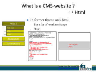 What is a CMS-website ?
                                     Html
                     In former times : only html.
   What ?             -   But a lot of work to change
Only html
                      -   Slow
CSS

CMS

 Installation

Maintenance




                                              Image from the Joomla Tutorial:
                                              http://tinyurl.com/hagn7
 