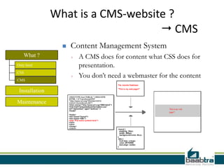 What is a CMS-website ?
                                     CMS
                     Content Management System
   What ?             +   A CMS does for content what CSS does for
Only html                 presentation.
CSS
                      +   You don’t need a webmaster for the content
CMS

 Installation

Maintenance
 