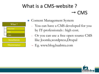 What is a CMS-website ?
                                     CMS
                     Content Management System
   What ?
                      - You can have a CMS developed for you
                        by IT-professionals : high cost.
Only html

CSS

CMS                   + Or you can use a free open source CMS
 Installation           like Joomla,wordpress,Drupal
Maintenance            Eg. www.blog.baabtra.com
 