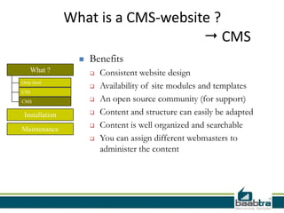What is a CMS-website ?
                                     CMS
                     Benefits
   What ?                Consistent website design
Only html
                         Availability of site modules and templates
CSS

CMS                      An open source community (for support)
 Installation            Content and structure can easily be adapted
Maintenance
                         Content is well organized and searchable
                         You can assign different webmasters to
                          administer the content
 