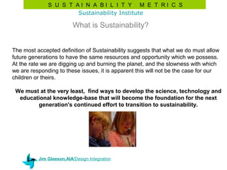 S U S T AI N A BI L I T Y M E T RI C S
                      Sustainability Institute

                          What is Sustainability?


The most accepted definition of Sustainability suggests that what we do must allow
future generations to have the same resources and opportunity which we possess.
At the rate we are digging up and burning the planet, and the slowness with which
we are responding to these issues, it is apparent this will not be the case for our
children or theirs.

 We must at the very least, find ways to develop the science, technology and
  educational knowledge-base that will become the foundation for the next
        generation's continued effort to transition to sustainability.




          Jim Gleeson,AIA/Design Integration
 
