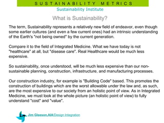 S U S T AI N A BI L I T Y M E T RI C S
                      Sustainability Institute

                          What is Sustainability?
The term, Sustainability represents a relatively new field of endeavor, even though
some earlier cultures (and even a few current ones) had an intrinsic understanding
of the Earth's "not being owned" by the current generation.

Compare it to the field of Integrated Medicine. What we have today is not
"healthcare" at all, but "disease care". Real Healthcare would be much less
expensive.

So sustainability, once understood, will be much less expensive than our non-
sustainable planning, construction, infrastructure, and manufacturing processes.

Our construction industry, for example is "Building Code" based. This promotes the
construction of buildings which are the worst allowable under the law and, as such,
are the most expensive to our society from an holistic point of view. As in Integrated
Medicine, we must look at the whole picture (an holistic point of view) to fully
understand "cost" and "value".


          Jim Gleeson,AIA/Design Integration
 