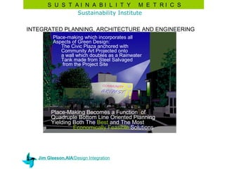 S U S T AI N A BI L I T Y M E T RI C S
               Sustainability Institute

INTEGRATED PLANNING, ARCHITECTURE AND ENGINEERING
         Place-making which incorporates all
         Aspects of Green Design:
            The Civic Plaza anchored with
            Community Art Projected onto
            a wall which doubles as a Rainwater
            Tank made from Steel Salvaged
             from the Project Site




         Place-Making Becomes a Function of
         Quadruple Bottom Line Oriented Planning
         Yielding Both The Best and The Most
                  Economically Feasible Solutions




   Jim Gleeson,AIA/Design Integration
 