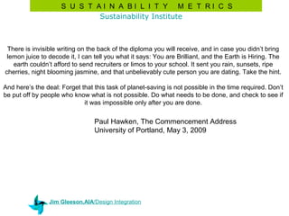 S U S T AI N A BI L I T Y M E T RI C S
                             Sustainability Institute



 There is invisible writing on the back of the diploma you will receive, and in case you didn’t bring
 lemon juice to decode it, I can tell you what it says: You are Brilliant, and the Earth is Hiring. The
   earth couldn’t afford to send recruiters or limos to your school. It sent you rain, sunsets, ripe
cherries, night blooming jasmine, and that unbelievably cute person you are dating. Take the hint.

And here’s the deal: Forget that this task of planet-saving is not possible in the time required. Don’t
be put off by people who know what is not possible. Do what needs to be done, and check to see if
                             it was impossible only after you are done.

                                 Paul Hawken, The Commencement Address
                                 University of Portland, May 3, 2009




                Jim Gleeson,AIA/Design Integration
 