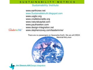 S U S T AI N A BI L I T Y M E T RI C S
            Sustainability Institute

           www.earthcrew.net
           www.Sustainabletruth.blogspot.com
           www.usgbc.org
           www.cradletocradle.org
           www.naturalcapital.com
           www.paulhawken.com
           www.design-integration.net
           www.stephencovey.com/leaderinme/

             There are no passengers on Spaceship Earth, We are all CREW.
                                             Marshall McLuhan




Jim Gleeson,AIA/Design Integration
 