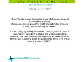 S U S T AI N A BI L I T Y M E T RI C S
                Sustainability Institute

                       What is GREEN?


“Green” is a term used to describe a host of strategies aimed at
                    improving the efficiency
of resources or energy and the health characteristics of interior
              spaces or manufacturing processes.

It does not signify arriving at a certain “state of green” or “state of
    sustainability” but is both a relative and unquantifiable term.
Green Scoring tools attach arbitrary point values to combinations
of strategies in order to grade the participants. There is no arrival
                      point at a state of GREEN.




    Jim Gleeson,AIA/Design Integration
 
