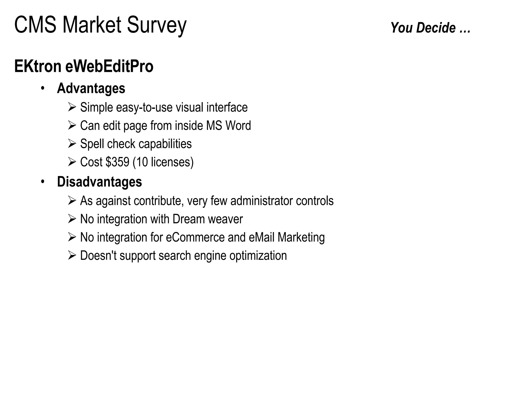 CMS Market Survey   You Decide …  EKtron eWebEditPro Advantages Simple easy-to-use visual interface Can edit page from inside MS Word Spell check capabilities Cost $359 (10 licenses) Disadvantages As against contribute, very few administrator controls No integration with Dream weaver No integration for eCommerce and eMail Marketing Doesn't support search engine optimization 