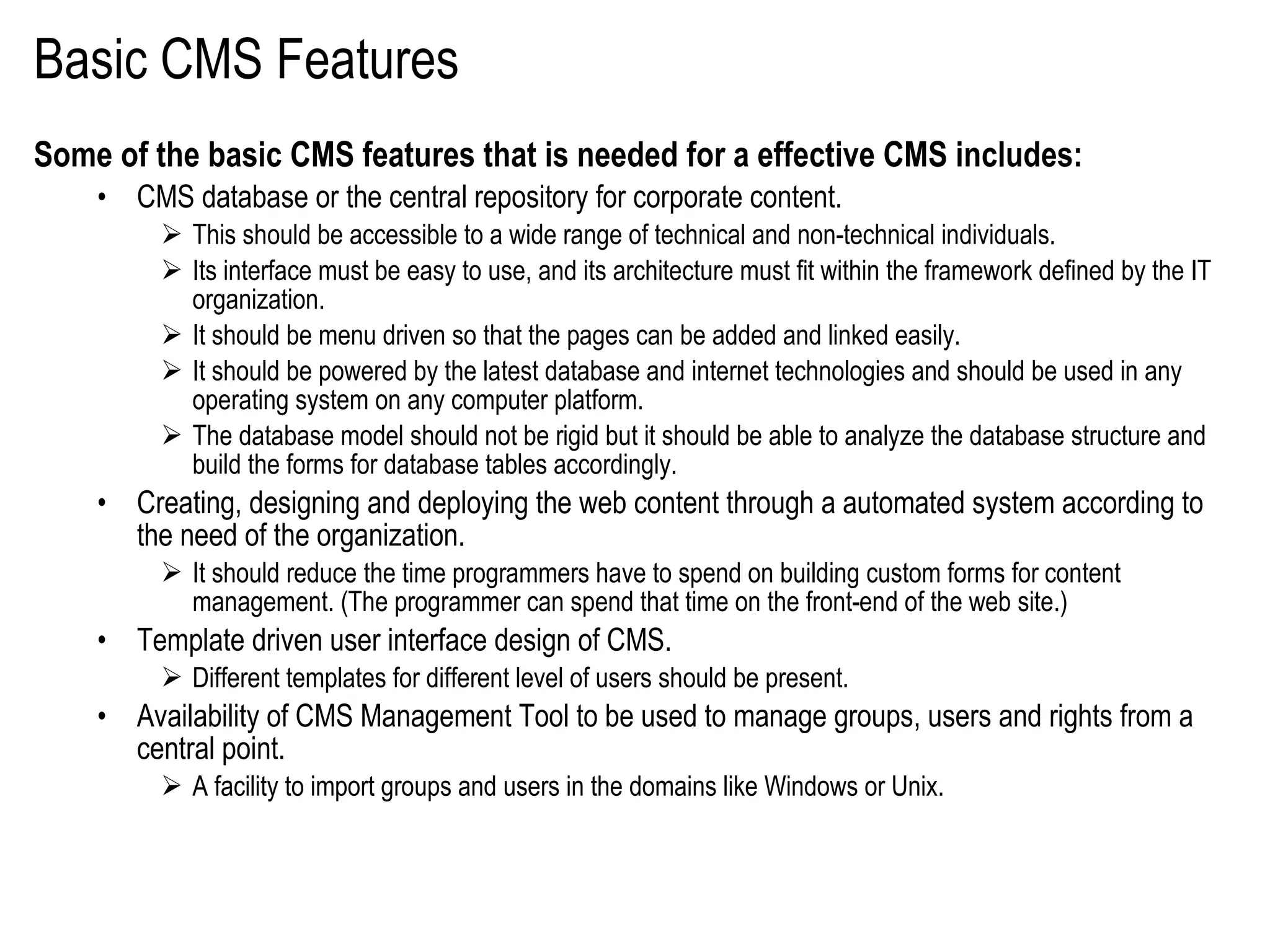 Basic CMS Features Some of the basic CMS features that is needed for a effective CMS includes: CMS database or the central repository for corporate content.  This should be accessible to a wide range of technical and non-technical individuals.  Its interface must be easy to use, and its architecture must fit within the framework defined by the IT organization.  It should be menu driven so that the pages can be added and linked easily.  It should be powered by the latest database and internet technologies and should be used in any operating system on any computer platform.  The database model should not be rigid but it should be able to analyze the database structure and build the forms for database tables accordingly.  Creating, designing and deploying the web content through a automated system according to the need of the organization.  It should reduce the time programmers have to spend on building custom forms for content management. (The programmer can spend that time on the front-end of the web site.) Template driven user interface design of CMS.  Different templates for different level of users should be present.  Availability of CMS Management Tool to be used to manage groups, users and rights from a central point.  A facility to import groups and users in the domains like Windows or Unix.  